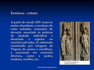 Estátuas - coluna
A partir do século XIV torna-se
muito abundante a escultura de
vulto redondo, estatuária de
devoção associada às práticas
da piedade individual e
destinada a capelas ou
oratórios privados. É sobretudo
constituída por imagens da
Virgem, de santos e crucifixos,
e executada em materiais
diversos, como a pedra,
madeira, marfim, etc.
www.veloso.simplesite.com
 