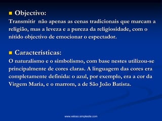  Objectivo:
Transmitir não apenas as cenas tradicionais que marcam a
religião, mas a leveza e a pureza da religiosidade, com o
nítido objectivo de emocionar o espectador.
 Características:
O naturalismo e o simbolismo, com base nestes utilizou-se
principalmente de cores claras. A linguagem das cores era
completamente definida: o azul, por exemplo, era a cor da
Virgem Maria, e o marrom, a de São João Batista.
www.veloso.simplesite.com
 