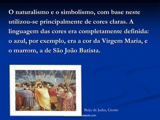 O naturalismo e o simbolismo, com base neste
utilizou-se principalmente de cores claras. A
linguagem das cores era completamente definida:
o azul, por exemplo, era a cor da Virgem Maria, e
o marrom, a de São João Batista.
Beijo de Judas, Giotto
www.veloso.simplesite.com
 
