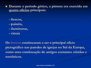  Durante o período gótico, a pintura era exercida em
quatro ofícios principais:
- frescos,
- painéis,
- iluminuras,
- vitrais
Os frescos continuaram a ser o principal oficio
pictográfico nas paredes de igrejas no Sul da Europa,
como uma continuação de antigos costumes cristãos e
românicos.
www.veloso.simplesite.com
 