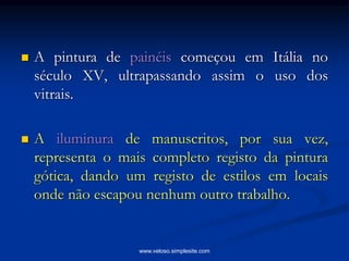  A pintura de painéis começou em Itália no
século XV, ultrapassando assim o uso dos
vitrais.
 A iluminura de manuscritos, por sua vez,
representa o mais completo registo da pintura
gótica, dando um registo de estilos em locais
onde não escapou nenhum outro trabalho.
www.veloso.simplesite.com
 