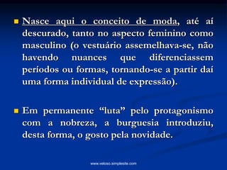  Nasce aqui o conceito de moda, até aí
descurado, tanto no aspecto feminino como
masculino (o vestuário assemelhava-se, não
havendo nuances que diferenciassem
períodos ou formas, tornando-se a partir daí
uma forma individual de expressão).
 Em permanente “luta” pelo protagonismo
com a nobreza, a burguesia introduziu,
desta forma, o gosto pela novidade.
www.veloso.simplesite.com
 
