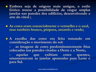  Embora seja de origens mais antigas, o estilo
Gótico trouxe a possibilidade de rasgar amplas
janelas nas paredes dos edifícios, desenvolvendo a
arte do vitral ;
 As cores eram essencialmente o vermelho e o azul,
mas também branco, púrpura, amarelo e verde;
 A escolha das cores era feita tomando em
consideração o movimento do sol:
- as imagens de cores predominantemente frias
colocadas nas paredes viradas a Oeste e a Norte,
- aquelas que exibiam cores quentes,
ornamentavam as janelas apontadas para Leste e
para Sul.
www.veloso.simplesite.com
 