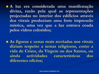  A luz era considerada uma manifestação
divina, razão pela qual as representações
projectadas no interior dos edifícios através
dos vitrais produziam uma forte impressão
mística, uma vez que a luz entrava coada
pelos vidros coloridos;
 As figuras e cenas mais recriadas nos vitrais
diziam respeito a temas religiosos, como a
vida de Cristo, da Virgem ou dos Santos, ou
ainda actividades características dos
diferentes ofícios;
www.veloso.simplesite.com
 