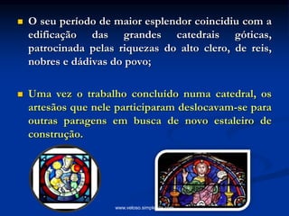  O seu período de maior esplendor coincidiu com a
edificação das grandes catedrais góticas,
patrocinada pelas riquezas do alto clero, de reis,
nobres e dádivas do povo;
 Uma vez o trabalho concluído numa catedral, os
artesãos que nele participaram deslocavam-se para
outras paragens em busca de novo estaleiro de
construção.
www.veloso.simplesite.com
 