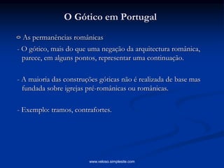 O Gótico em Portugal
As permanências românicas
- O gótico, mais do que uma negação da arquitectura românica,
parece, em alguns pontos, representar uma continuação.
- A maioria das construções góticas não é realizada de base mas
fundada sobre igrejas pré-românicas ou românicas.
- Exemplo: tramos, contrafortes.
www.veloso.simplesite.com
 