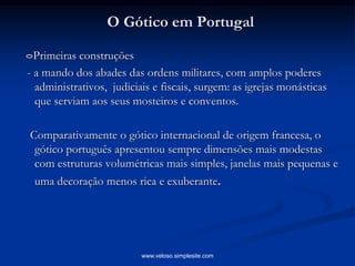O Gótico em Portugal
Primeiras construções
- a mando dos abades das ordens militares, com amplos poderes
administrativos, judiciais e fiscais, surgem: as igrejas monásticas
que serviam aos seus mosteiros e conventos.
Comparativamente o gótico internacional de origem francesa, o
gótico português apresentou sempre dimensões mais modestas
com estruturas volumétricas mais simples, janelas mais pequenas e
uma decoração menos rica e exuberante.
www.veloso.simplesite.com
 