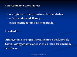 Acrescentado a estes factos:
- o surgimento das primeiras Universidades;
- a derrota do feudalismo;
- consequente retorno da monarquia.
Resultado…
Aparece uma arte que inicialmente se designou de
Opus Francigenum e apenas mais tarde foi chamada
de Gótico,
www.veloso.simplesite.com
 