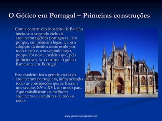 O Gótico em Portugal – Primeiras construções
- Com a construção Mosteiro da Batalha
inicia-se o segundo ciclo da
arquitectura gótica portuguesa. Isto
porque, em primeiro lugar, levou à
adopção definitiva deste estilo por
todo o país e, em segundo lugar,
porque foi neste estaleiro que, pela
primeira vez, se construiu o gótico
flamejante em Portugal.
- Este estaleiro foi a grande escola da
arquitectura portuguesa, influenciando
todas as construções que se fizeram
nos séculos XV e XVI, no nosso país.
Aqui trabalharam os melhores
arquitectos e escultores de todo o
reino.
www.veloso.simplesite.com
 