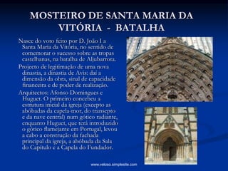 MOSTEIRO DE SANTA MARIA DA
VITÓRIA - BATALHA
Nasce do voto feito por D. João I a
Santa Maria da Vitória, no sentido de
comemorar o sucesso sobre as tropas
castelhanas, na batalha de Aljubarrota.
Projecto de legitimação de uma nova
dinastia, a dinastia de Avis: daí a
dimensão da obra, sinal de capacidade
financeira e de poder de realização.
Arquitectos: Afonso Domingues e
Huguet. O primeiro concebeu a
estrutura inicial da igreja (excepto as
abóbadas da capela-mor, do transepto
e da nave central) num gótico radiante,
enquanto Huguet, que terá introduzido
o gótico flamejante em Portugal, levou
a cabo a construção da fachada
principal da igreja, a abóbada da Sala
do Capítulo e a Capela do Fundador.
www.veloso.simplesite.com
 