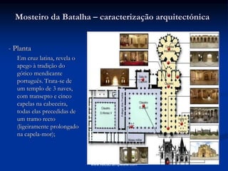 Mosteiro da Batalha – caracterização arquitectónica
- Planta
Em cruz latina, revela o
apego à tradição do
gótico mendicante
português. Trata-se de
um templo de 3 naves,
com transepto e cinco
capelas na cabeceira,
todas elas precedidas de
um tramo recto
(ligeiramente prolongado
na capela-mor);
www.veloso.simplesite.com
 