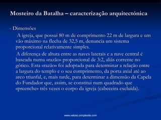 Mosteiro da Batalha – caracterização arquitectónica
- Dimensões
A igreja, que possui 80 m de comprimento 22 m de largura e um
vão máximo na flecha de 32,5 m, denuncia um sistema
proporcional relativamente simples.
A diferença de altura entre as naves laterais e a nave central é
baseada numa «razão» proporcional de 3:2, aliás corrente no
gótico. Esta «razão» foi adoptada para determinar a relação entre
a largura do templo e o seu comprimento, da porta axial até ao
arco triunfal, e, mais tarde, para determinar a dimensão da Capela
do Fundador que, assim, se constitui num quadrado que
«preenche» três vezes o corpo da igreja (cabeceira excluída).
www.veloso.simplesite.com
 