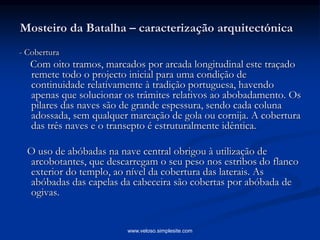 Mosteiro da Batalha – caracterização arquitectónica
- Cobertura
Com oito tramos, marcados por arcada longitudinal este traçado
remete todo o projecto inicial para uma condição de
continuidade relativamente à tradição portuguesa, havendo
apenas que solucionar os trâmites relativos ao abobadamento. Os
pilares das naves são de grande espessura, sendo cada coluna
adossada, sem qualquer marcação de gola ou cornija. A cobertura
das três naves e o transepto é estruturalmente idêntica.
O uso de abóbadas na nave central obrigou à utilização de
arcobotantes, que descarregam o seu peso nos estribos do flanco
exterior do templo, ao nível da cobertura das laterais. As
abóbadas das capelas da cabeceira são cobertas por abóbada de
ogivas.
www.veloso.simplesite.com
 