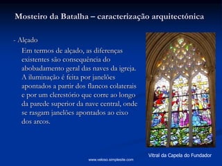 Mosteiro da Batalha – caracterização arquitectónica
- Alçado
Em termos de alçado, as diferenças
existentes são consequência do
abobadamento geral das naves da igreja.
A iluminação é feita por janelões
apontados a partir dos flancos colaterais
e por um clerestório que corre ao longo
da parede superior da nave central, onde
se rasgam janelões apontados ao eixo
dos arcos.
Vitral da Capela do Fundador
www.veloso.simplesite.com
 
