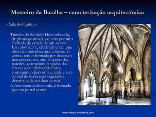 Mosteiro da Batalha – caracterização arquitectónica
- Sala do Capítulo
Túmulo do Soldado Desconhecido,
de planta quadrada, coberta por uma
abóbada de estrela de um só voo.
Esta abóbada é, efectivamente, uma
obra de notável técnica construtiva
gótica, sendo formada por dezasseis
nervuras radiais, oito lançadas das
paredes, as restantes lançadas das
chaves secundárias exteriores,
convergindo para uma grande chave
central de decoração vegetalista,
desenvolvida em duas coroas.
A face exterior desta sala, é formada
por um portal central.
www.veloso.simplesite.com
 