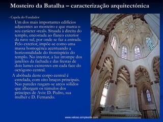 Mosteiro da Batalha – caracterização arquitectónica
- Capela do Fundador
Um dos mais importantes edifícios
adjacentes ao mosteiro e que marca o
seu carácter «real». Situada à direita do
templo, encostada ao flanco exterior
da nave sul, por onde se faz a entrada.
Pelo exterior, impõe-se como uma
massa homogénea acentuando a
horizontalidade do frontispício do
templo. No interior, a luz irrompe dos
janelões da fachada e das frestas de
dois lumes existentes em cada face do
octógono central.
A abóbada deste corpo central é
estrelada, com oito braços principais.
Nas paredes rasgam-se arcos sólidos
que albergam os túmulos dos
príncipes de Avis: D. Pedro, sua
mulher e D. Fernando.
www.veloso.simplesite.com
 