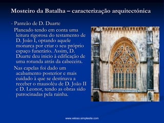 Mosteiro da Batalha – caracterização arquitectónica
- Panteão de D. Duarte
Planeado tendo em conta uma
leitura rigorosa do testamento de
D. João I, optando aquele
monarca por criar o seu próprio
espaço funerário. Assim, D.
Duarte deu inicio à edificação de
uma rotunda atrás da cabeceira.
Nas capelas foi dado um
acabamento posterior e mais
cuidado à que se destinava a
receber o mausoléu de D. João II
e D. Leonor, tendo as obras sido
patrocinadas pela rainha.
www.veloso.simplesite.com
 