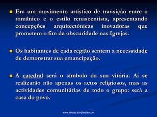  Era um movimento artístico de transição entre o
românico e o estilo renascentista, apresentando
concepções arquitectónicas inovadoras que
prometem o fim da obscuridade nas Igrejas.
 Os habitantes de cada região sentem a necessidade
de demonstrar sua emancipação.
 A catedral será o símbolo da sua vitória. Aí se
realizarão não apenas os actos religiosos, mas as
actividades comunitárias de todo o grupo: será a
casa do povo.
www.veloso.simplesite.com
 