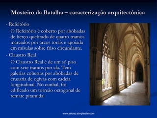 Mosteiro da Batalha – caracterização arquitectónica
- Refeitório
O Refeitório é coberto por abóbadas
de berço quebrado de quatro tramos
marcados por arcos torais e apoiada
em mísulas sobre friso circundante.
- Claustro Real
O Claustro Real é de um só piso
com sete tramos por ala. Tem
galerias cobertas por abóbadas de
cruzaria de ogivas com cadeia
longitudinal. No cunhal, foi
edificado um torreão octogonal de
remate piramidal
www.veloso.simplesite.com
 