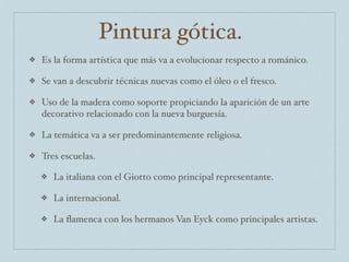 Pintura gótica.
❖   Es la forma artística que más va a evolucionar respecto a románico.

❖   Se van a descubrir técnicas nuevas como el óleo o el fresco.

❖   Uso de la madera como soporte propiciando la aparición de un arte
    decorativo relacionado con la nueva burguesía.

❖   La temática va a ser predominantemente religiosa.

❖   Tres escuelas.

    ❖   La italiana con el Giotto como principal representante.

    ❖   La internacional.

    ❖   La ﬂamenca con los hermanos Van Eyck como principales artistas.
 