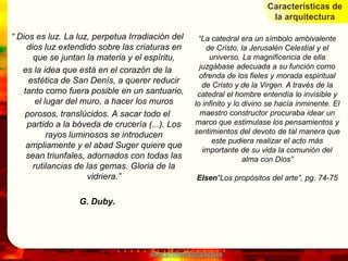Características de
                                                                           la arquitectura

“ Dios es luz. La luz, perpetua Irradiación del     “La catedral era un símbolo ambivalente
     dios luz extendido sobre las criaturas en         de Cristo, la Jerusalén Celestial y el
       que se juntan la materia y el espíritu,          universo. La magnificencia de ella
   es la idea que está en el corazón de la           juzgábase adecuada a su función como
                                                     ofrenda de los fieles y morada espiritual
      estética de San Denís, a querer reducir
                                                      de Cristo y de la Virgen. A través de la
    tanto como fuera posible en un santuario,       catedral el hombre entendía lo invisible y
        el lugar del muro, a hacer los muros       lo infinito y lo divino se hacía inminente. El
    porosos, translúcidos. A sacar todo el           maestro constructor procuraba idear un
     partido a la bóveda de crucería (...). Los    marco que estimulase los pensamientos y
            rayos luminosos se introducen          sentimientos del devoto de tal manera que
                                                         este pudiera realizar el acto más
     ampliamente y el abad Suger quiere que
                                                      importante de su vida la comunión del
     sean triunfales, adornados con todas las                       alma con Dios”
       rutilancias de las gemas. Gloria de la
                      vidriera.”                    Elsen“Los propósitos del arte”, pg. 74-75


                  G. Duby.




                                     www.profesorfrancisco.es
 