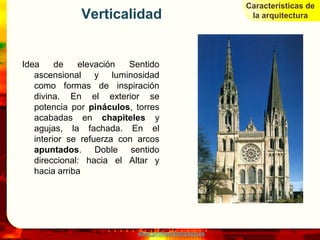 Características de
              Verticalidad                             la arquitectura




Idea     de   elevación   Sentido
   ascensional y luminosidad
   como formas de inspiración
   divina. En el exterior se
   potencia por pináculos, torres
   acabadas en chapiteles y
   agujas, la fachada. En el
   interior se refuerza con arcos
   apuntados. Doble sentido
   direccional: hacia el Altar y
   hacia arriba




                           www.profesorfrancisco.es
 