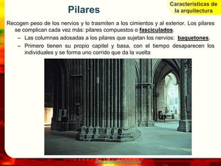 Características de
                         Pilares                                   la arquitectura

Recogen peso de los nervios y lo trasmiten a los cimientos y al exterior. Los pilares
  se complican cada vez más: pilares compuestos o fasciculados.
   – Las columnas adosadas a los pilares que sujetan los nervios: baquetones.
   – Primero tienen su propio capitel y basa, con el tiempo desaparecen los
      individuales y se forma uno corrido que da la vuelta




                                    www.profesorfrancisco.es
 