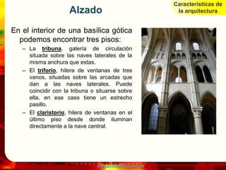 Características de
                     Alzado                                 la arquitectura


En el interior de una basílica gótica
  podemos encontrar tres pisos:
   – La tribuna, galería de circulación
     situada sobre las naves laterales de la
     misma anchura que estas.
   – El triforio, hilera de ventanas de tres
     vanos, situadas sobre las arcadas que
     dan a las naves laterales. Puede
     coincidir con la tribuna o situarse sobre
     ella, en ese caso tiene un estrecho
     pasillo.
   – El claristorio, hilera de ventanas en el
     último piso desde donde iluminan
     directamente a la nave central.




                                www.profesorfrancisco.es
 