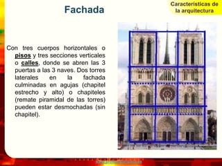 Características de
                    Fachada                                la arquitectura




Con tres cuerpos horizontales o
  pisos y tres secciones verticales
  o calles, donde se abren las 3
  puertas a las 3 naves. Dos torres
  laterales    en    la    fachada
  culminadas en agujas (chapitel
  estrecho y alto) o chapiteles
  (remate piramidal de las torres)
  pueden estar desmochadas (sin
  chapitel).




                               www.profesorfrancisco.es
 