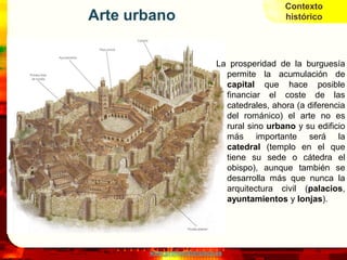 Contexto
Arte urbano                                   histórico




                             La prosperidad de la burguesía
                               permite la acumulación de
                               capital que hace posible
                               financiar el coste de las
                               catedrales, ahora (a diferencia
                               del románico) el arte no es
                               rural sino urbano y su edificio
                               más importante será la
                               catedral (templo en el que
                               tiene su sede o cátedra el
                               obispo), aunque también se
                               desarrolla más que nunca la
                               arquitectura civil (palacios,
                               ayuntamientos y lonjas).




       www.profesorfrancisco.es
 