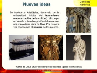Contexto
            Nuevas ideas                                               histórico


Se traduce a Aristóteles, desarrollo de la
  universidad, inicios del humanismo
  (secularización de la cultura): el cuerpo
  no será la miserable prisión del alma sino
  una maravillosa obra de Dios. Por primera
  vez conocemos el nombre de los autores.




     Obras de Claus Sluter escultor gótico holandes (gótico internacional)
                               www.profesorfrancisco.es
 