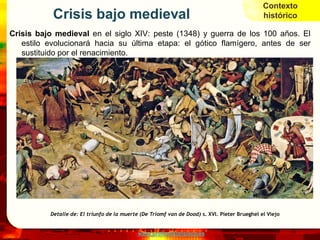 Contexto
           Crisis bajo medieval                                                                histórico

Crisis bajo medieval en el siglo XIV: peste (1348) y guerra de los 100 años. El
   estilo evolucionará hacia su última etapa: el gótico flamígero, antes de ser
   sustituido por el renacimiento.




          Detalle de: El triunfo de la muerte (De Triomf van de Dood) s. XVI. Pieter Brueghel el Viejo


                                             www.profesorfrancisco.es
 
