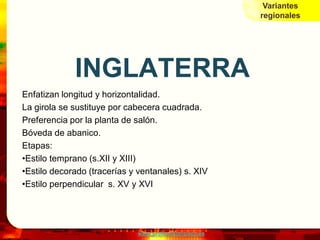 Variantes
                                                        regionales




             INGLATERRA
Enfatizan longitud y horizontalidad.
La girola se sustituye por cabecera cuadrada.
Preferencia por la planta de salón.
Bóveda de abanico.
Etapas:
•Estilo temprano (s.XII y XIII)
•Estilo decorado (tracerías y ventanales) s. XIV
•Estilo perpendicular s. XV y XVI




                             www.profesorfrancisco.es
 