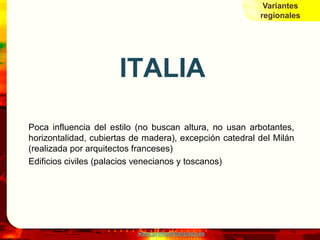Variantes
                                                         regionales




                      ITALIA
Poca influencia del estilo (no buscan altura, no usan arbotantes,
horizontalidad, cubiertas de madera), excepción catedral del Milán
(realizada por arquitectos franceses)
Edificios civiles (palacios venecianos y toscanos)




                           www.profesorfrancisco.es
 