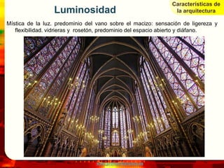 Características de
                 Luminosidad                                   la arquitectura

Mística de la luz. predominio del vano sobre el macizo: sensación de ligereza y
   flexibilidad. vidrieras y rosetón, predominio del espacio abierto y diáfano.




                                 www.profesorfrancisco.es
 