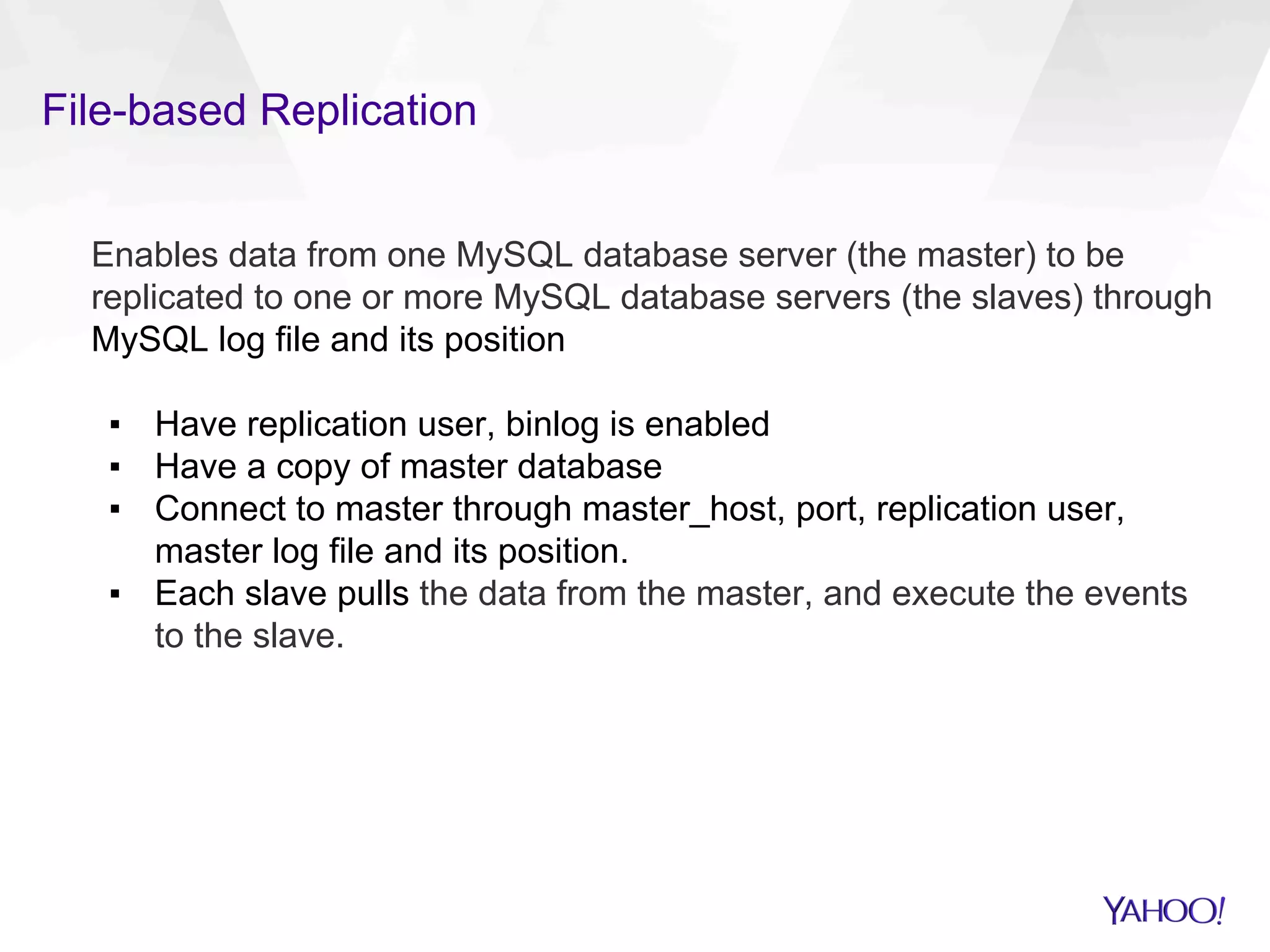 File-based Replication
Enables data from one MySQL database server (the master) to be
replicated to one or more MySQL database servers (the slaves) through
MySQL log file and its position
▪  Have replication user, binlog is enabled
▪  Have a copy of master database
▪  Connect to master through master_host, port, replication user,
master log file and its position.
▪  Each slave pulls the data from the master, and execute the events
to the slave.
 