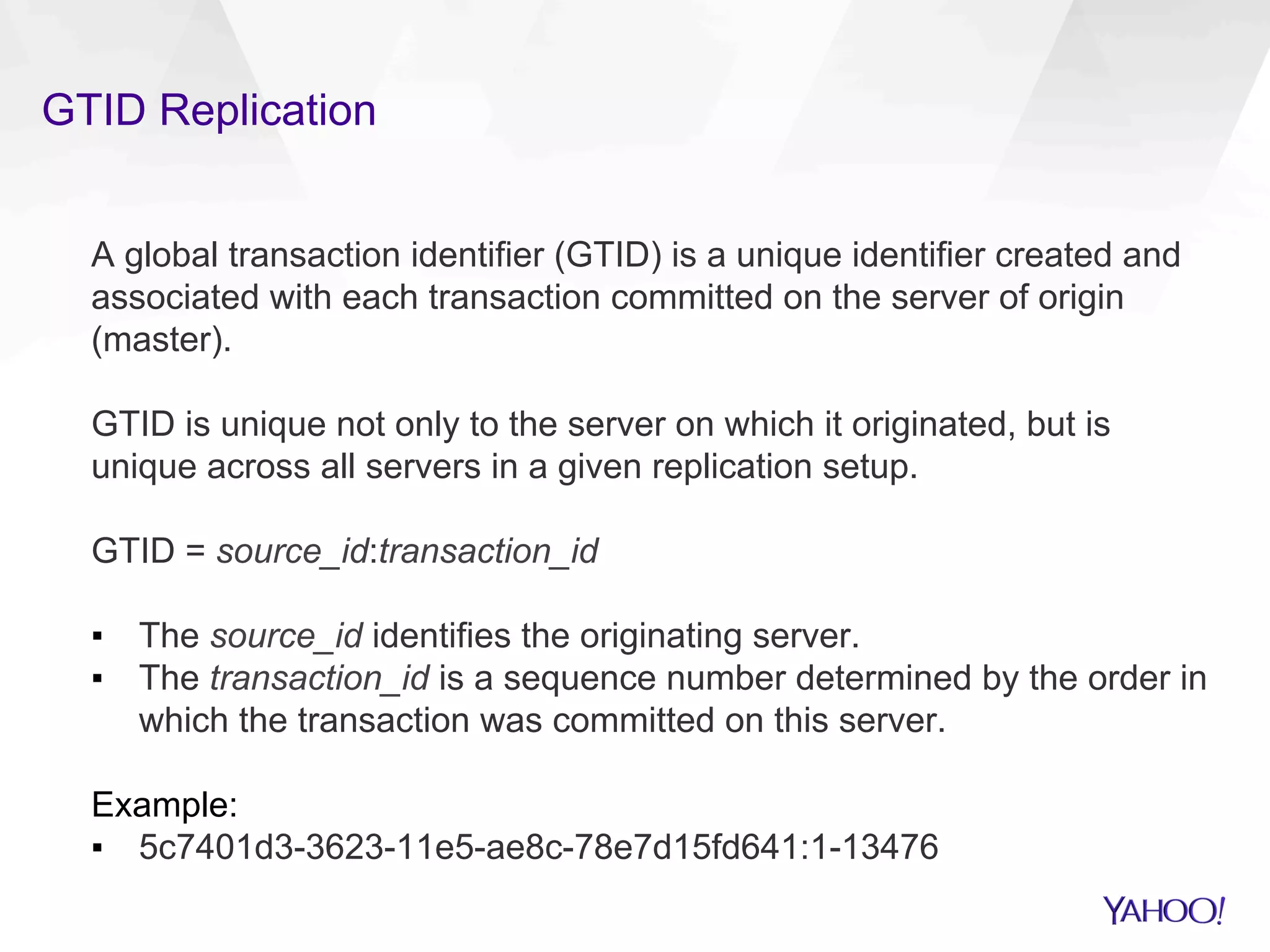GTID Replication
A global transaction identifier (GTID) is a unique identifier created and
associated with each transaction committed on the server of origin
(master).
GTID is unique not only to the server on which it originated, but is
unique across all servers in a given replication setup.
GTID = source_id:transaction_id
▪  The source_id identifies the originating server.
▪  The transaction_id is a sequence number determined by the order in
which the transaction was committed on this server.
Example:
▪  5c7401d3-3623-11e5-ae8c-78e7d15fd641:1-13476
 