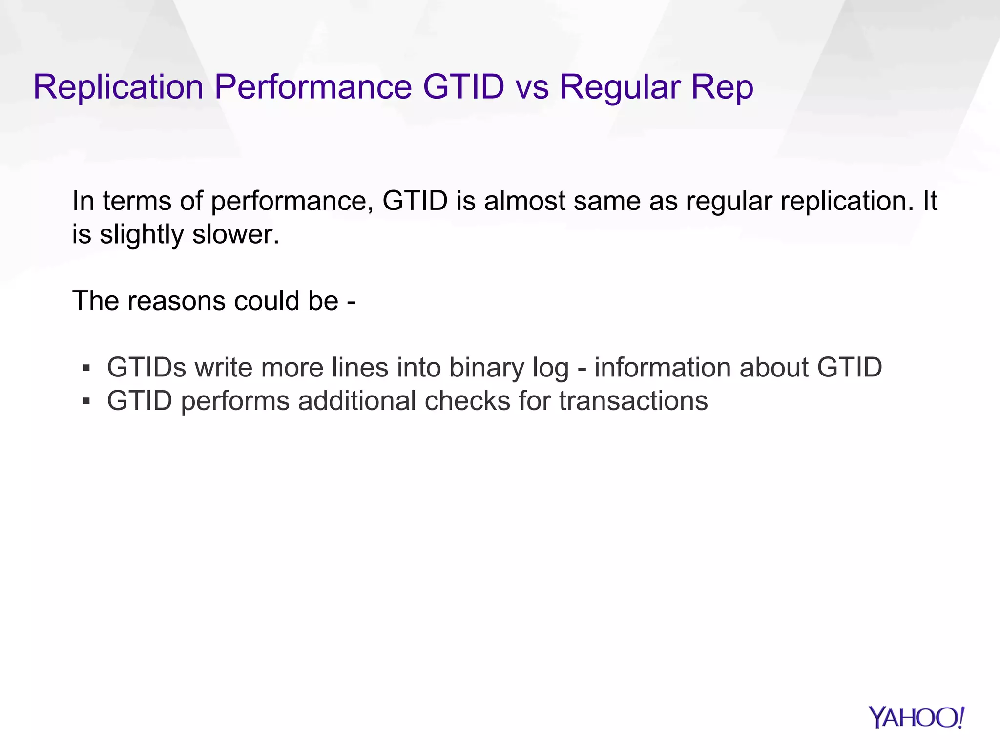 Replication Performance GTID vs Regular Rep
In terms of performance, GTID is almost same as regular replication. It
is slightly slower.
The reasons could be -
▪  GTIDs write more lines into binary log - information about GTID
▪  GTID performs additional checks for transactions
 