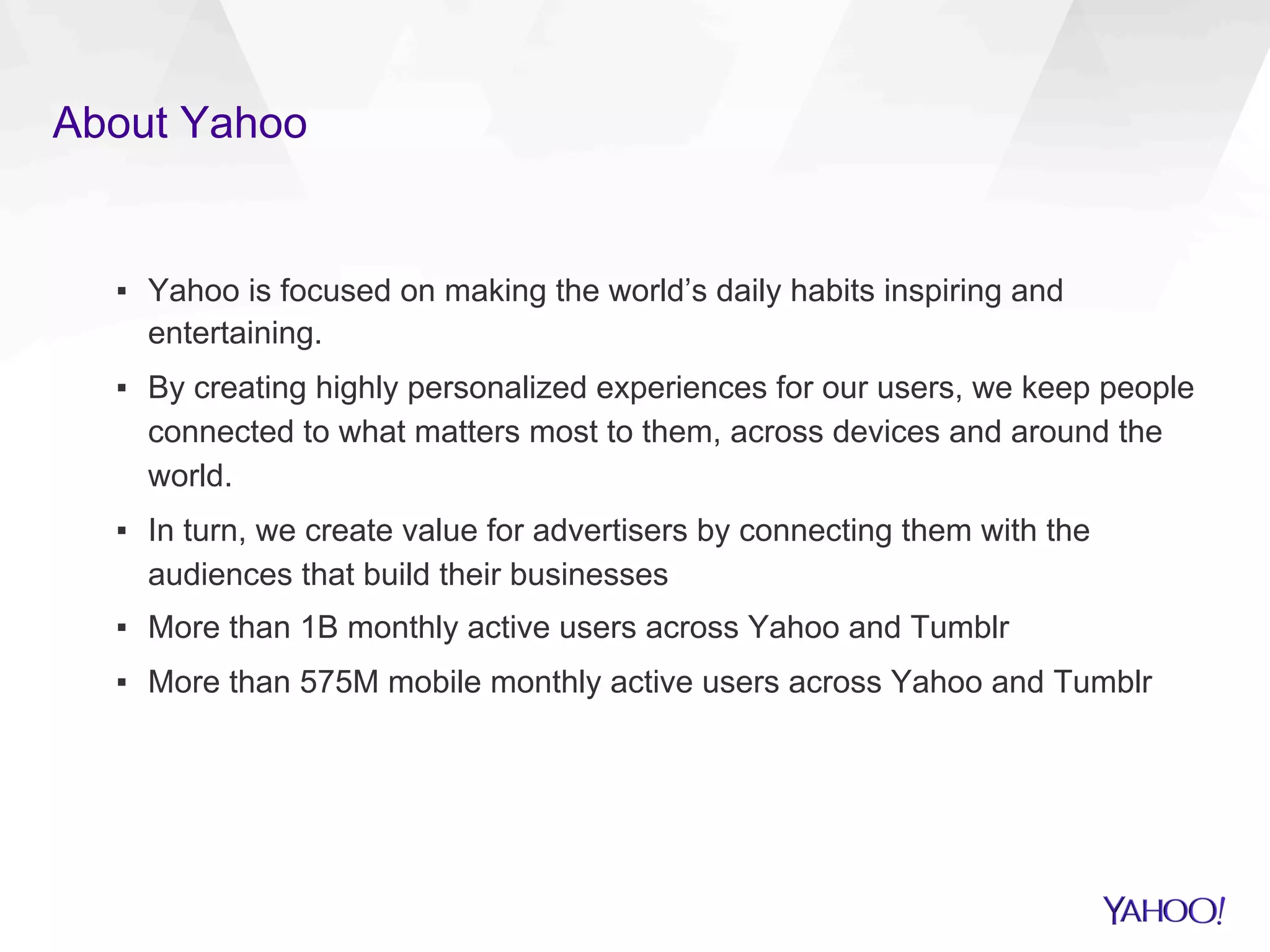 About Yahoo
▪  Yahoo is focused on making the world’s daily habits inspiring and
entertaining.
▪  By creating highly personalized experiences for our users, we keep people
connected to what matters most to them, across devices and around the
world.
▪  In turn, we create value for advertisers by connecting them with the
audiences that build their businesses
▪  More than 1B monthly active users across Yahoo and Tumblr
▪  More than 575M mobile monthly active users across Yahoo and Tumblr
 
