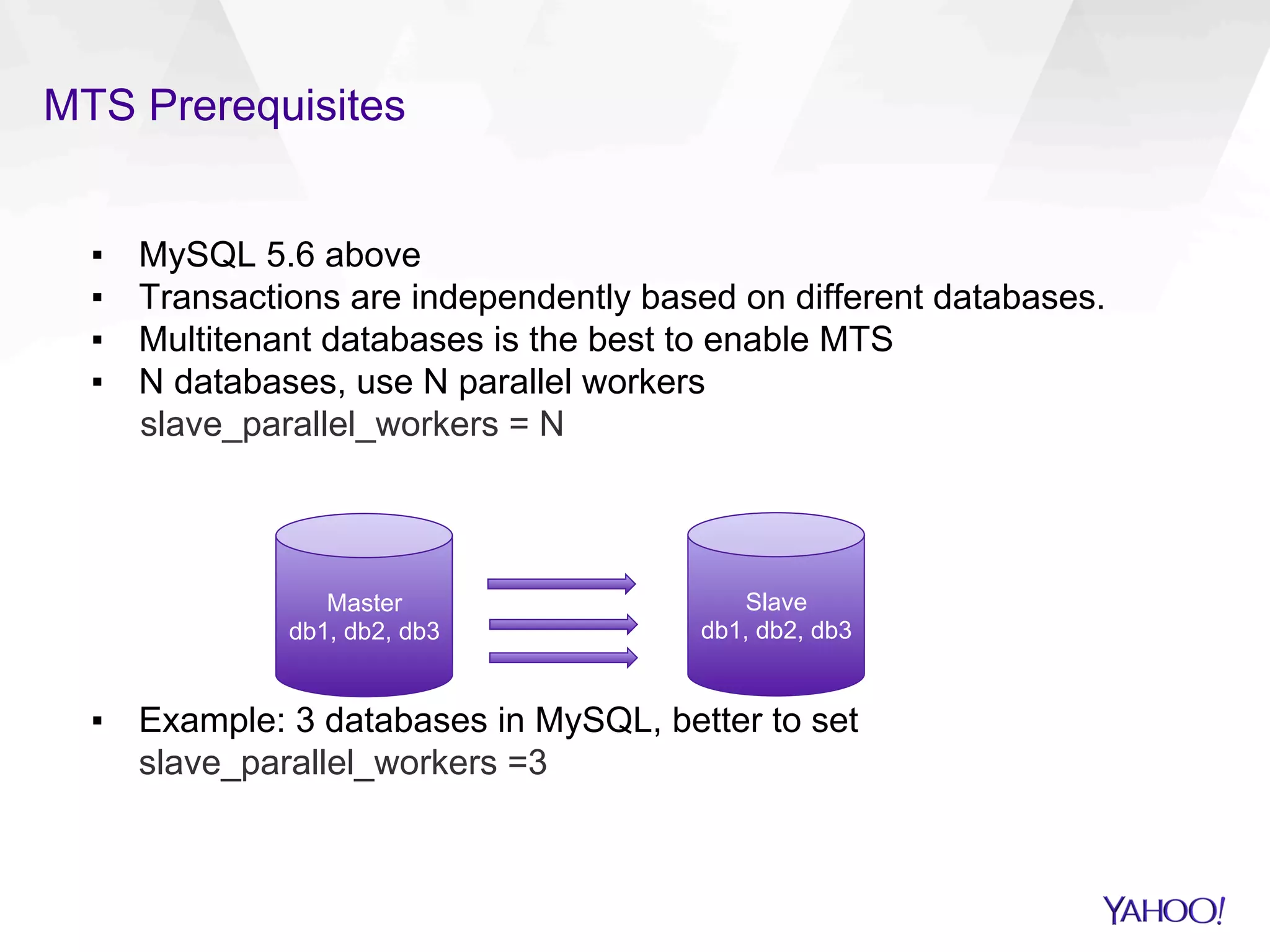 MTS Prerequisites
▪  MySQL 5.6 above
▪  Transactions are independently based on different databases.
▪  Multitenant databases is the best to enable MTS
▪  N databases, use N parallel workers
slave_parallel_workers = N
▪  Example: 3 databases in MySQL, better to set
slave_parallel_workers =3
Master
db1, db2, db3
Slave
db1, db2, db3
 