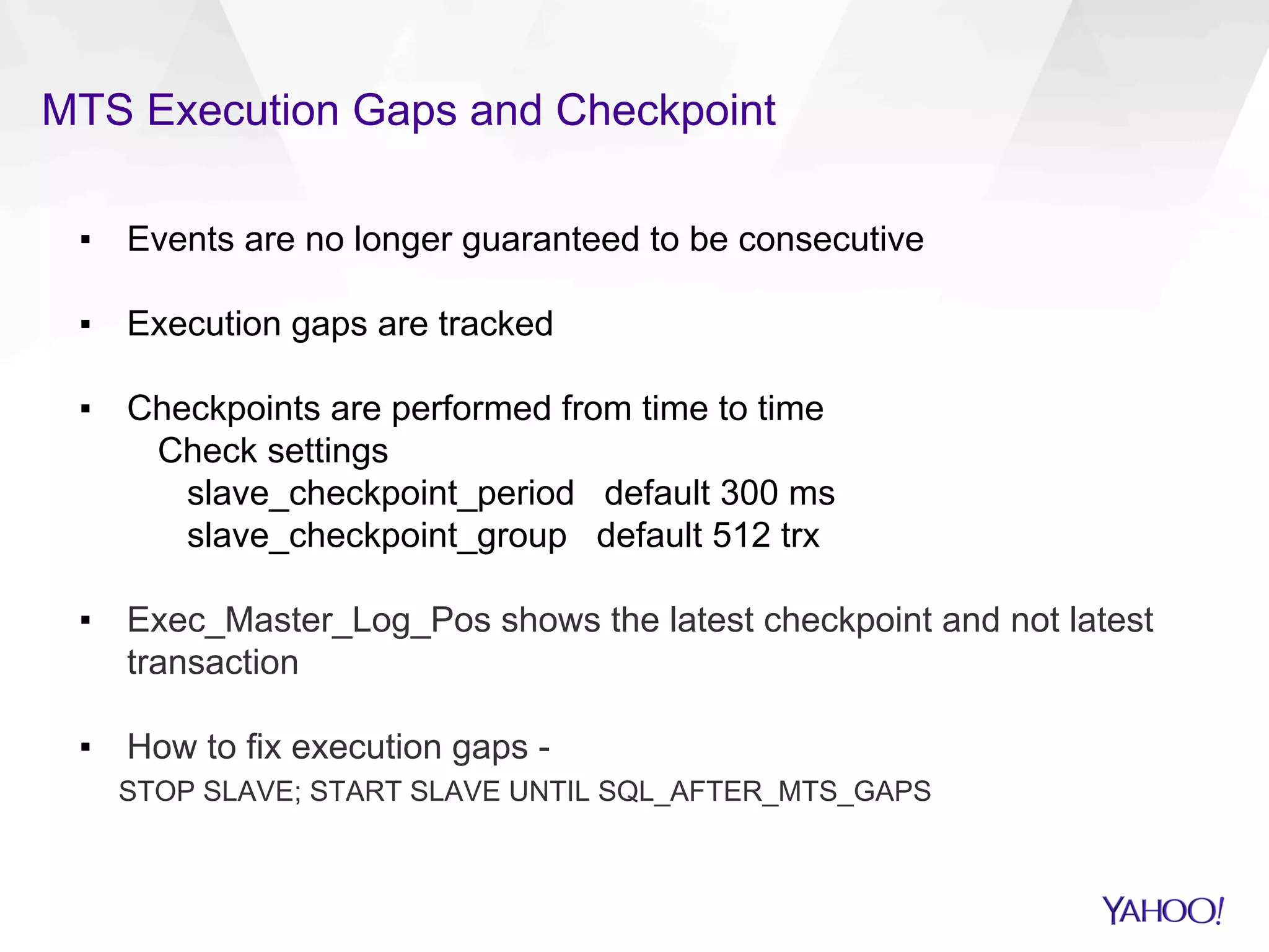 MTS Execution Gaps and Checkpoint
▪  Events are no longer guaranteed to be consecutive
▪  Execution gaps are tracked
▪  Checkpoints are performed from time to time
Check settings
slave_checkpoint_period default 300 ms
slave_checkpoint_group default 512 trx
▪  Exec_Master_Log_Pos shows the latest checkpoint and not latest
transaction
▪  How to fix execution gaps -
STOP SLAVE; START SLAVE UNTIL SQL_AFTER_MTS_GAPS
 