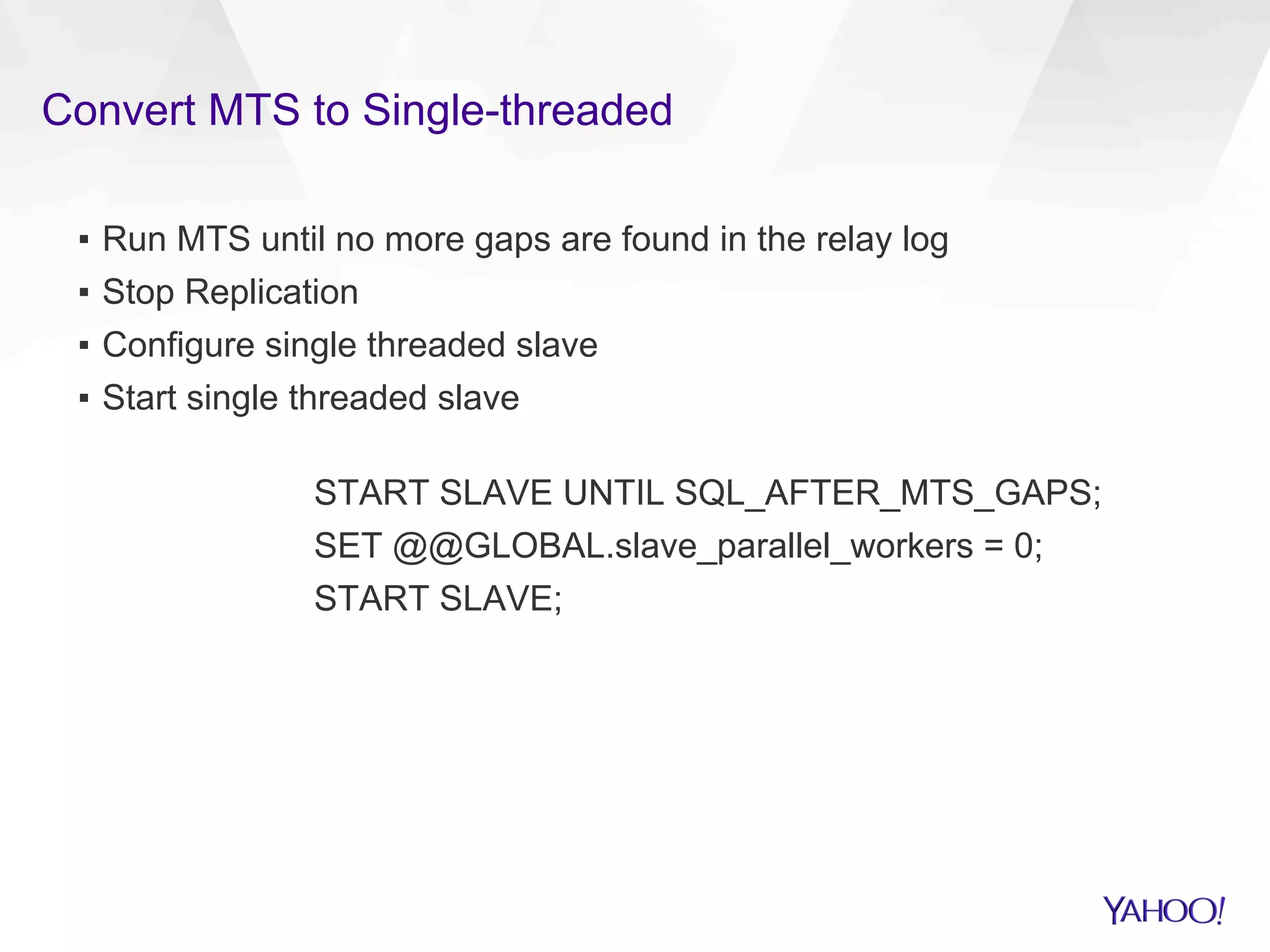 Convert MTS to Single-threaded
▪  Run MTS until no more gaps are found in the relay log
▪  Stop Replication
▪  Configure single threaded slave
▪  Start single threaded slave
START SLAVE UNTIL SQL_AFTER_MTS_GAPS;
SET @@GLOBAL.slave_parallel_workers = 0;
START SLAVE;
 