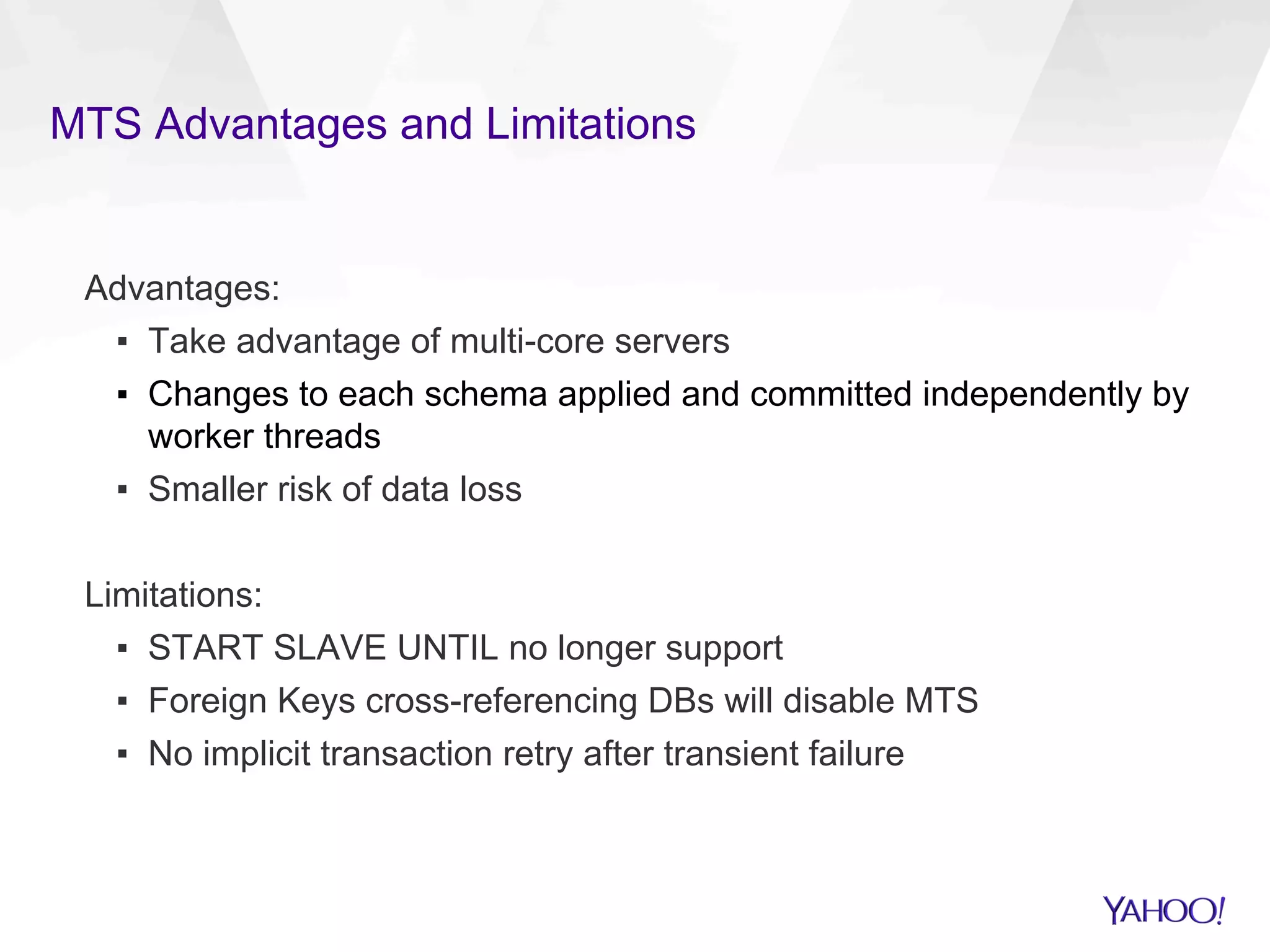 MTS Advantages and Limitations
Advantages:
▪  Take advantage of multi-core servers
▪  Changes to each schema applied and committed independently by
worker threads
▪  Smaller risk of data loss
Limitations:
▪  START SLAVE UNTIL no longer support
▪  Foreign Keys cross-referencing DBs will disable MTS
▪  No implicit transaction retry after transient failure
 