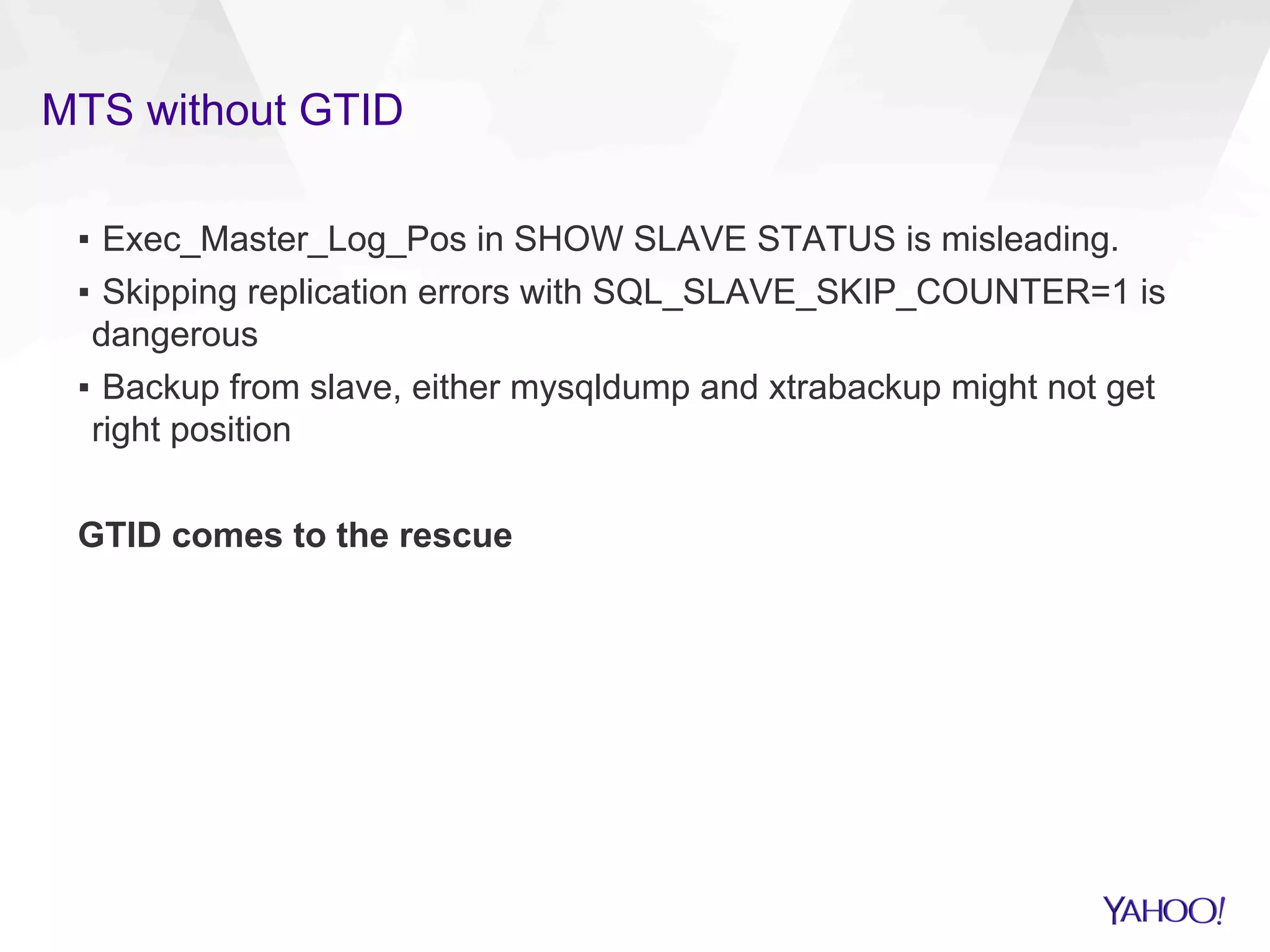 MTS without GTID
▪  Exec_Master_Log_Pos in SHOW SLAVE STATUS is misleading.
▪  Skipping replication errors with SQL_SLAVE_SKIP_COUNTER=1 is
dangerous
▪  Backup from slave, either mysqldump and xtrabackup might not get
right position
GTID comes to the rescue
 