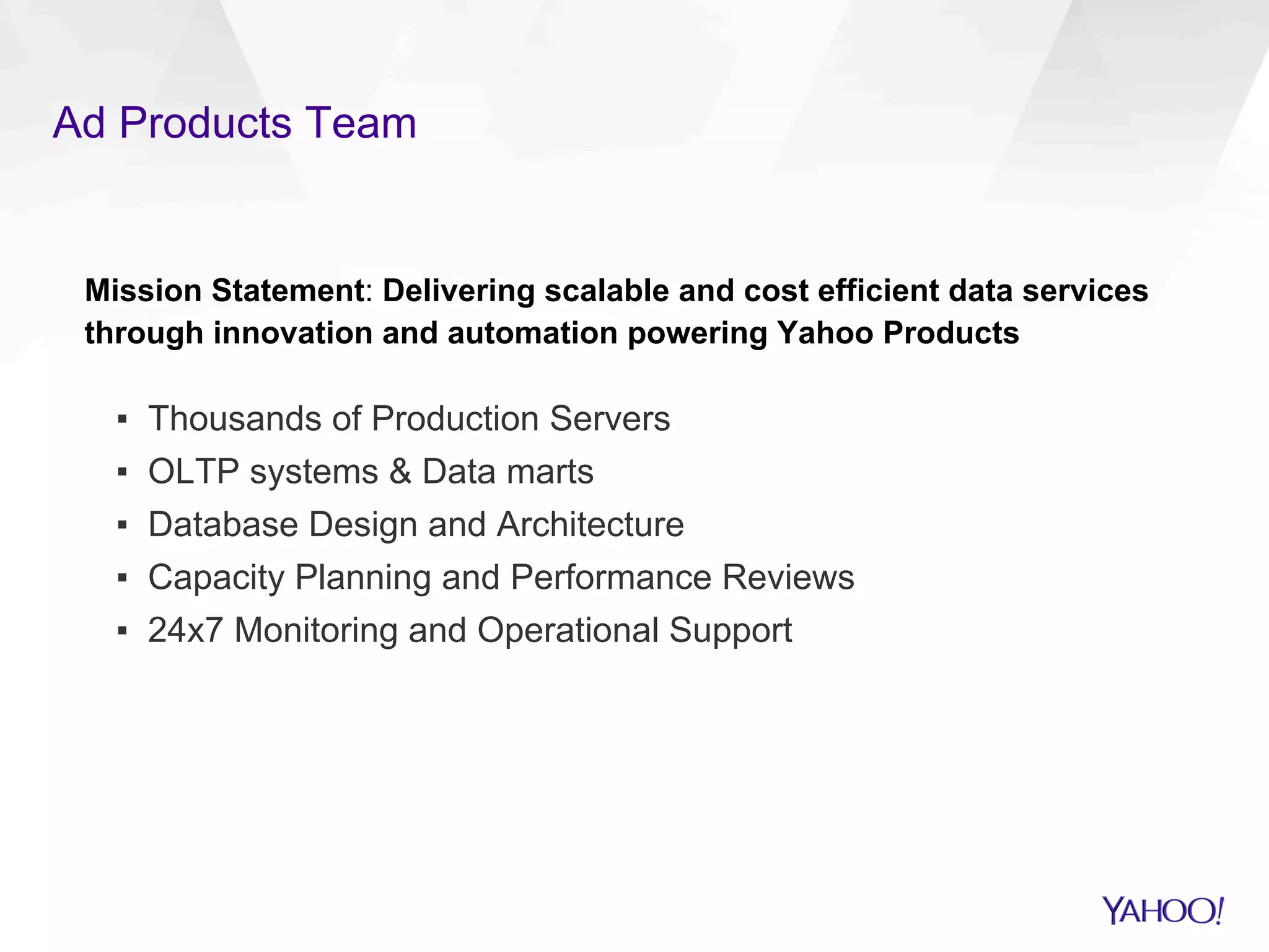 Ad Products Team
Mission Statement: Delivering scalable and cost efficient data services
through innovation and automation powering Yahoo Products
▪  Thousands of Production Servers
▪  OLTP systems & Data marts
▪  Database Design and Architecture
▪  Capacity Planning and Performance Reviews
▪  24x7 Monitoring and Operational Support
 