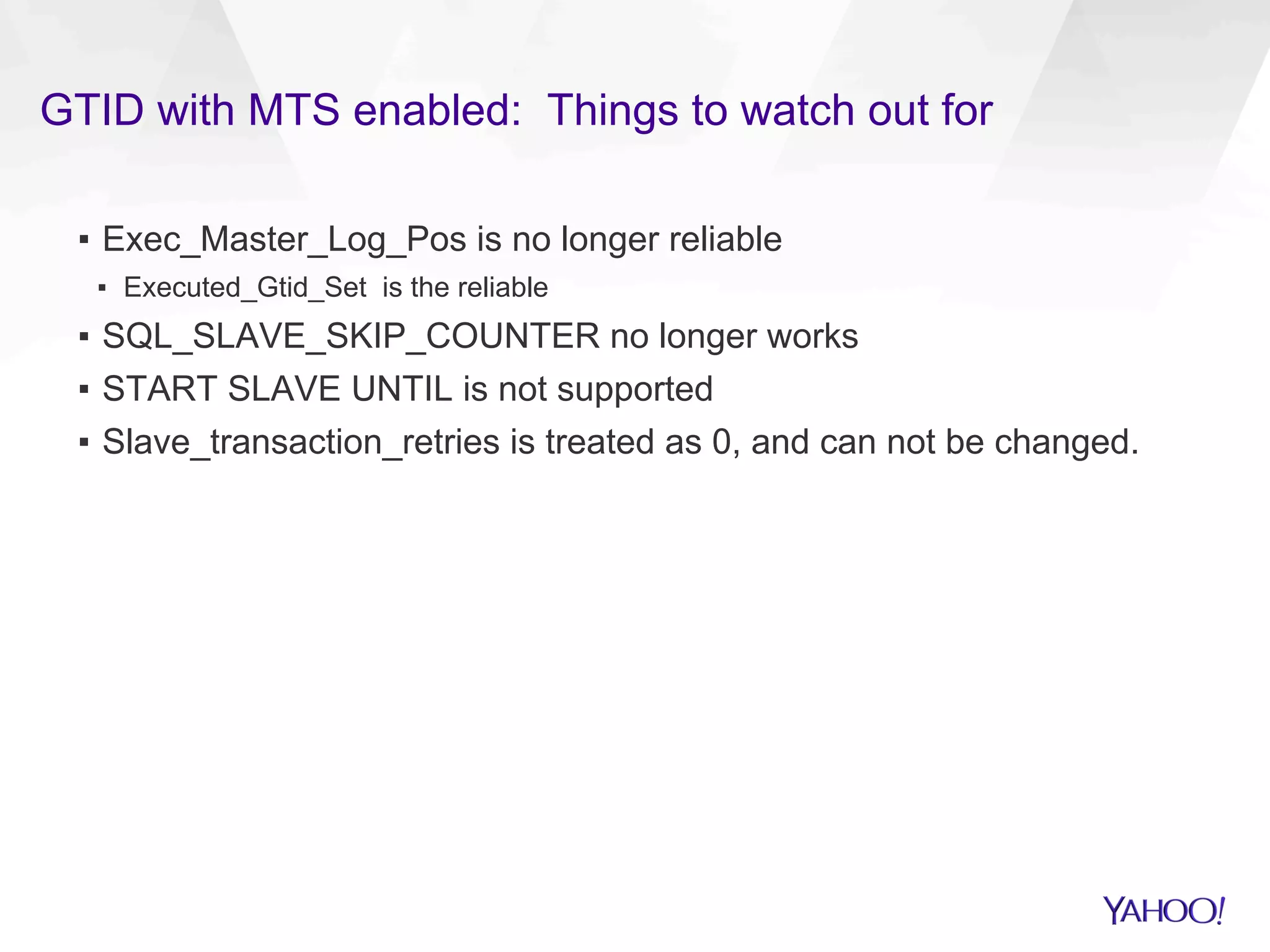GTID with MTS enabled: Things to watch out for
▪  Exec_Master_Log_Pos is no longer reliable
▪  Executed_Gtid_Set is the reliable
▪  SQL_SLAVE_SKIP_COUNTER no longer works
▪  START SLAVE UNTIL is not supported
▪  Slave_transaction_retries is treated as 0, and can not be changed.
 