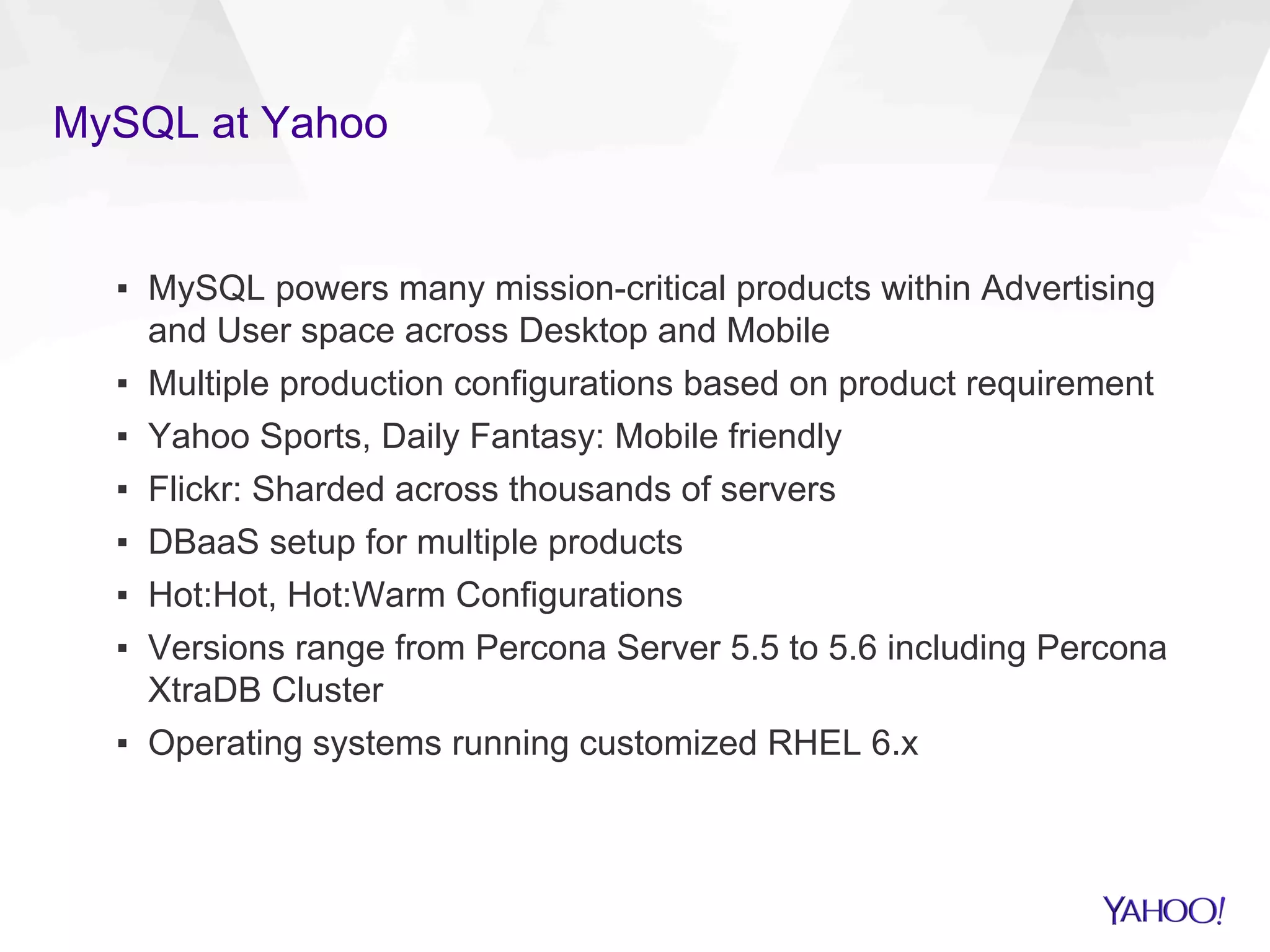 MySQL at Yahoo
▪  MySQL powers many mission-critical products within Advertising
and User space across Desktop and Mobile
▪  Multiple production configurations based on product requirement
▪  Yahoo Sports, Daily Fantasy: Mobile friendly
▪  Flickr: Sharded across thousands of servers
▪  DBaaS setup for multiple products
▪  Hot:Hot, Hot:Warm Configurations
▪  Versions range from Percona Server 5.5 to 5.6 including Percona
XtraDB Cluster
▪  Operating systems running customized RHEL 6.x
 