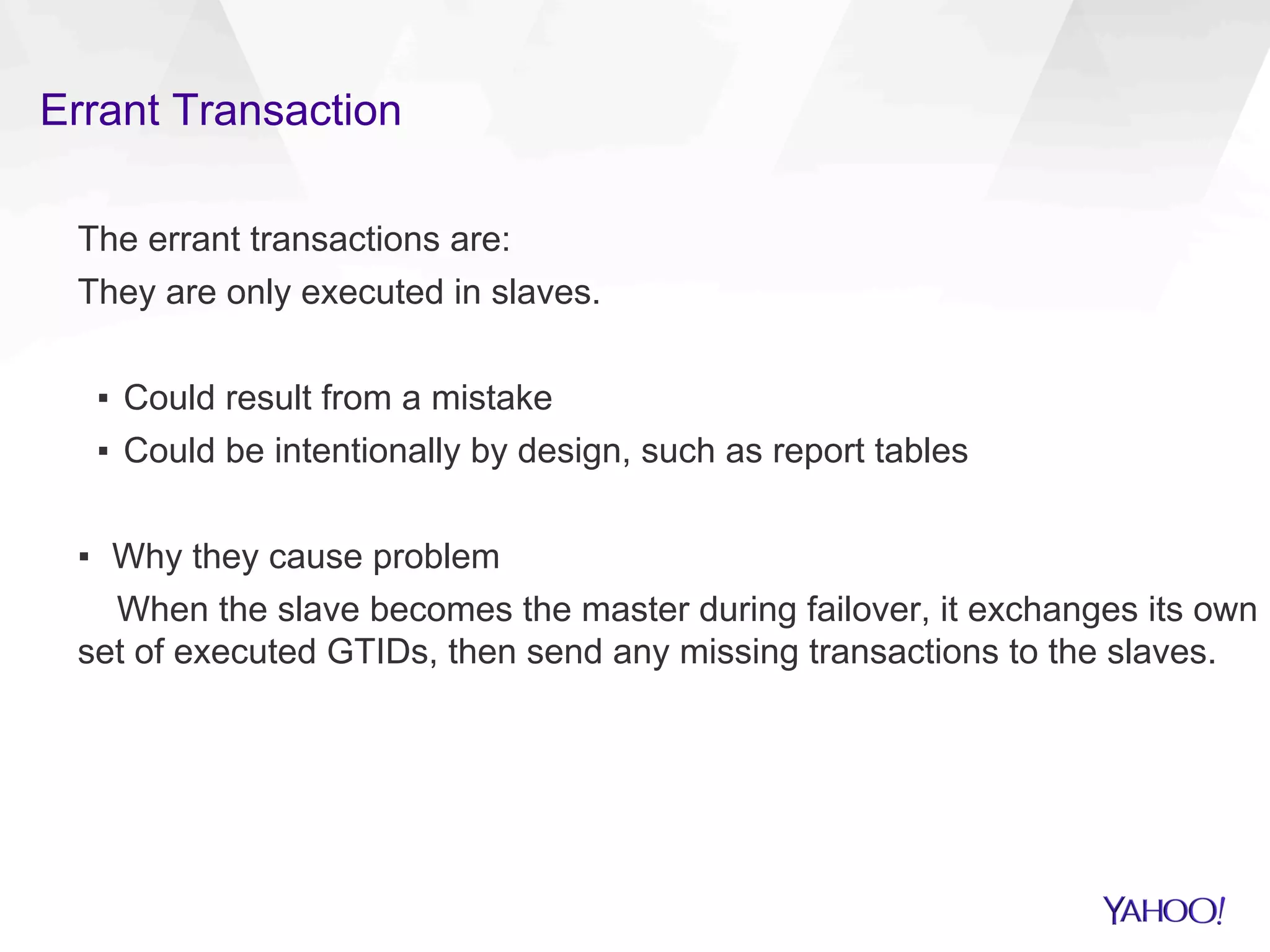 Errant Transaction
The errant transactions are:
They are only executed in slaves.
▪  Could result from a mistake
▪  Could be intentionally by design, such as report tables
▪  Why they cause problem
When the slave becomes the master during failover, it exchanges its own
set of executed GTIDs, then send any missing transactions to the slaves.
 