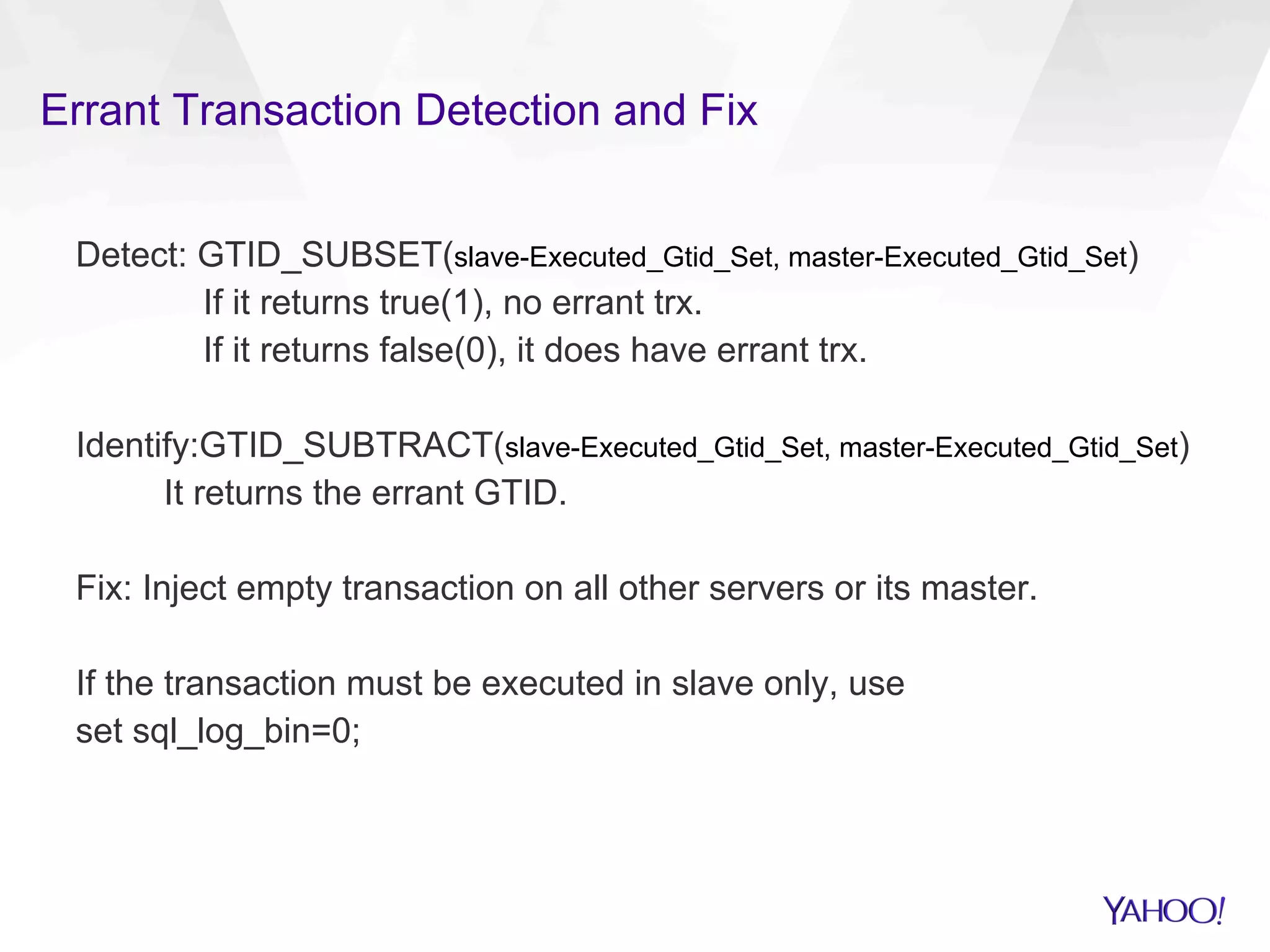 Errant Transaction Detection and Fix
Detect: GTID_SUBSET(slave-Executed_Gtid_Set, master-Executed_Gtid_Set)
If it returns true(1), no errant trx.
If it returns false(0), it does have errant trx.
Identify:GTID_SUBTRACT(slave-Executed_Gtid_Set, master-Executed_Gtid_Set)
It returns the errant GTID.
Fix: Inject empty transaction on all other servers or its master.
If the transaction must be executed in slave only, use
set sql_log_bin=0;
 