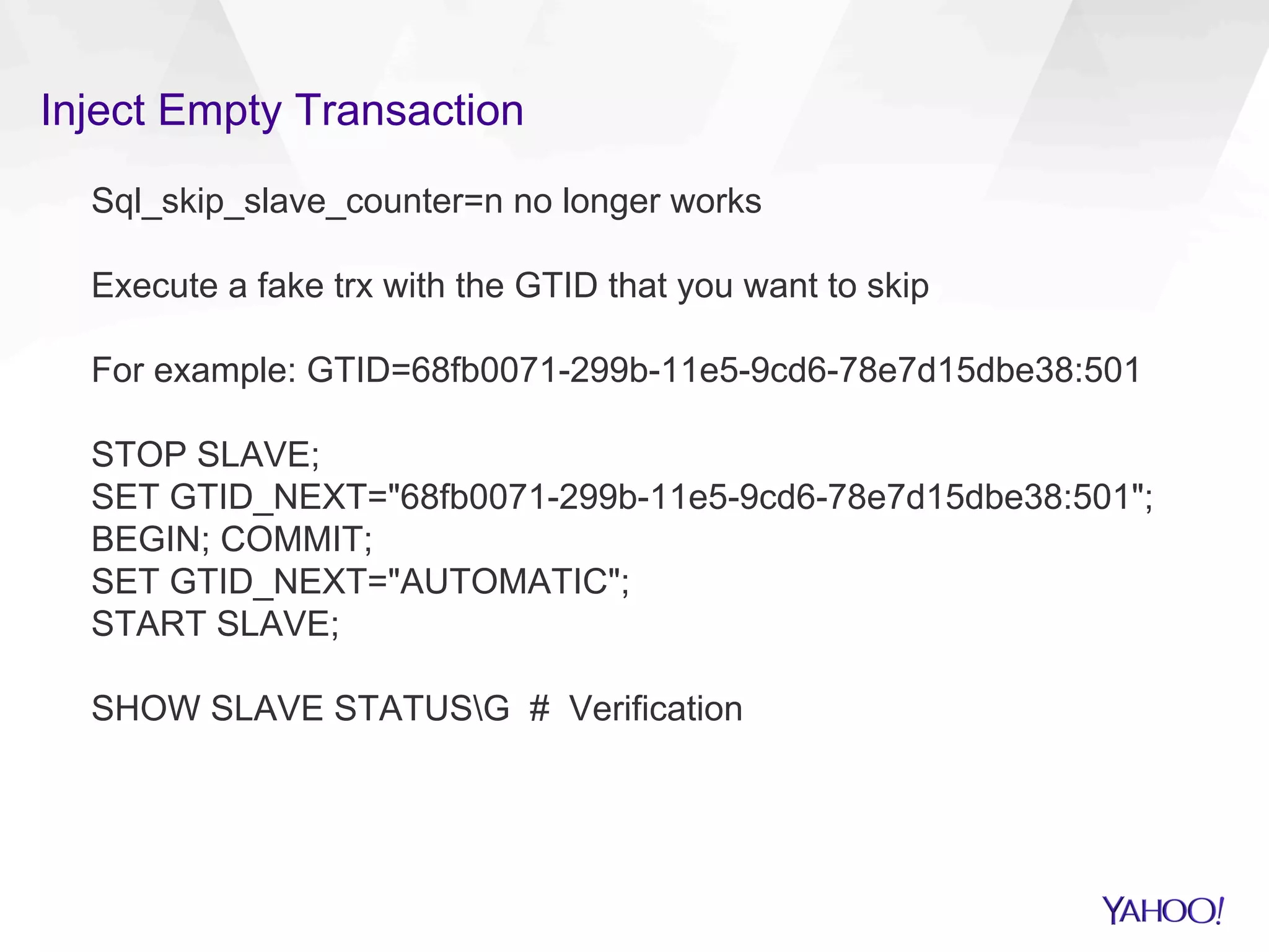 Inject Empty Transaction
Sql_skip_slave_counter=n no longer works
Execute a fake trx with the GTID that you want to skip
For example: GTID=68fb0071-299b-11e5-9cd6-78e7d15dbe38:501
STOP SLAVE;
SET GTID_NEXT="68fb0071-299b-11e5-9cd6-78e7d15dbe38:501";
BEGIN; COMMIT;
SET GTID_NEXT="AUTOMATIC";
START SLAVE;
SHOW SLAVE STATUSG # Verification
 